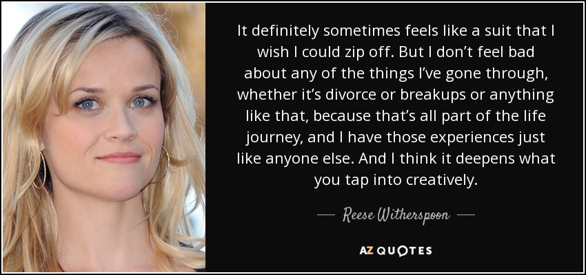 It definitely sometimes feels like a suit that I wish I could zip off. But I don’t feel bad about any of the things I’ve gone through, whether it’s divorce or breakups or anything like that, because that’s all part of the life journey, and I have those experiences just like anyone else. And I think it deepens what you tap into creatively. - Reese Witherspoon