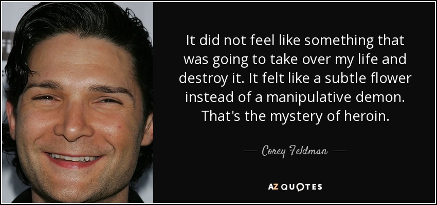 It did not feel like something that was going to take over my life and destroy it. It felt like a subtle flower instead of a manipulative demon. That's the mystery of heroin. - Corey Feldman