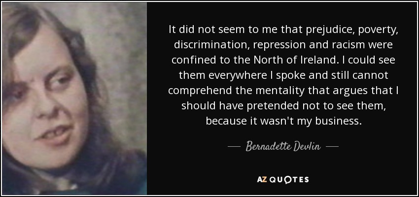 It did not seem to me that prejudice, poverty, discrimination, repression and racism were confined to the North of Ireland. I could see them everywhere I spoke and still cannot comprehend the mentality that argues that I should have pretended not to see them, because it wasn't my business. - Bernadette Devlin