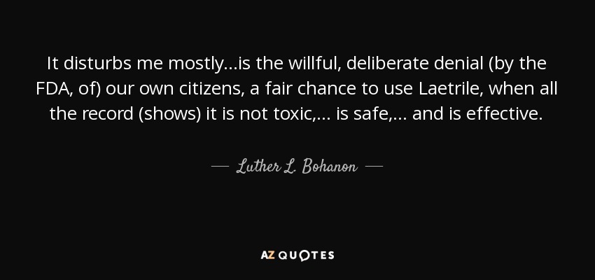 It disturbs me mostly...is the willful, deliberate denial (by the FDA, of) our own citizens, a fair chance to use Laetrile, when all the record (shows) it is not toxic, ... is safe, ... and is effective. - Luther L. Bohanon