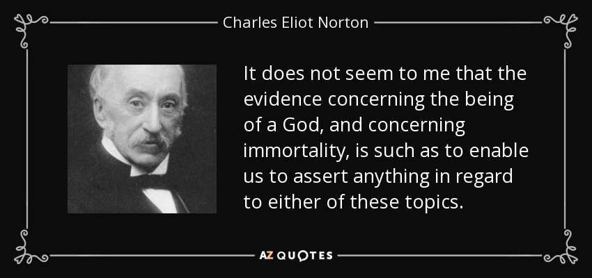 It does not seem to me that the evidence concerning the being of a God, and concerning immortality, is such as to enable us to assert anything in regard to either of these topics. - Charles Eliot Norton