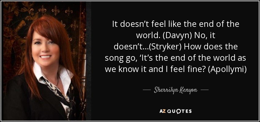 It doesn’t feel like the end of the world. (Davyn) No, it doesn’t…(Stryker) How does the song go, ‘It’s the end of the world as we know it and I feel fine? (Apollymi) - Sherrilyn Kenyon