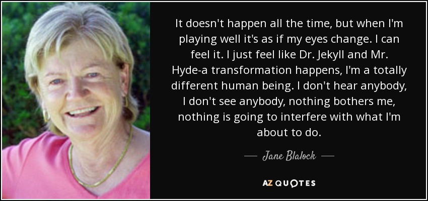 It doesn't happen all the time, but when I'm playing well it's as if my eyes change. I can feel it. I just feel like Dr. Jekyll and Mr. Hyde-a transformation happens, I'm a totally different human being. I don't hear anybody, I don't see anybody, nothing bothers me, nothing is going to interfere with what I'm about to do. - Jane Blalock