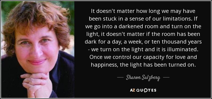 It doesn't matter how long we may have been stuck in a sense of our limitations. If we go into a darkened room and turn on the light, it doesn't matter if the room has been dark for a day, a week, or ten thousand years - we turn on the light and it is illuminated. Once we control our capacity for love and happiness, the light has been turned on. - Sharon Salzberg