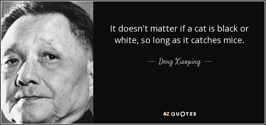 It doesn't matter if a cat is black or white, so long as it catches mice. - Deng Xiaoping