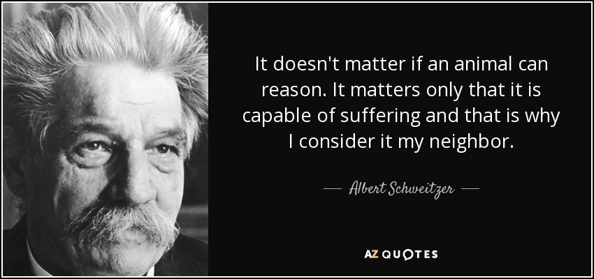 It doesn't matter if an animal can reason. It matters only that it is capable of suffering and that is why I consider it my neighbor. - Albert Schweitzer