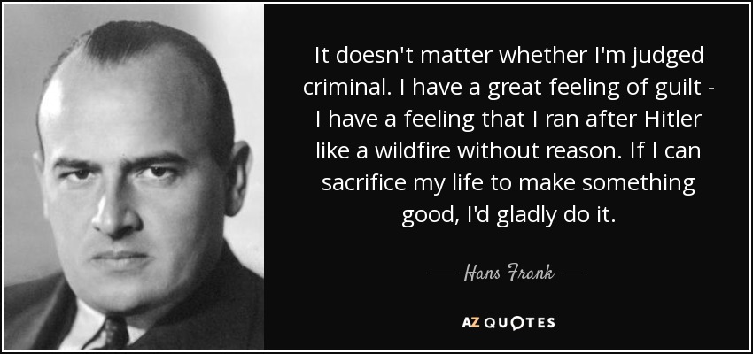 No importa si me juzgan criminal. Tengo un gran sentimiento de culpa: tengo la sensación de haber corrido tras Hitler como un reguero de pólvora sin motivo. Si puedo sacrificar mi vida para hacer algo bueno, lo haría con mucho gusto. - Hans Frank