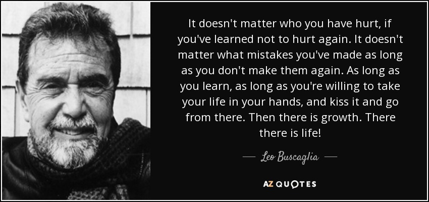 It doesn't matter who you have hurt, if you've learned not to hurt again. It doesn't matter what mistakes you've made as long as you don't make them again. As long as you learn, as long as you're willing to take your life in your hands, and kiss it and go from there. Then there is growth. There there is life! - Leo Buscaglia