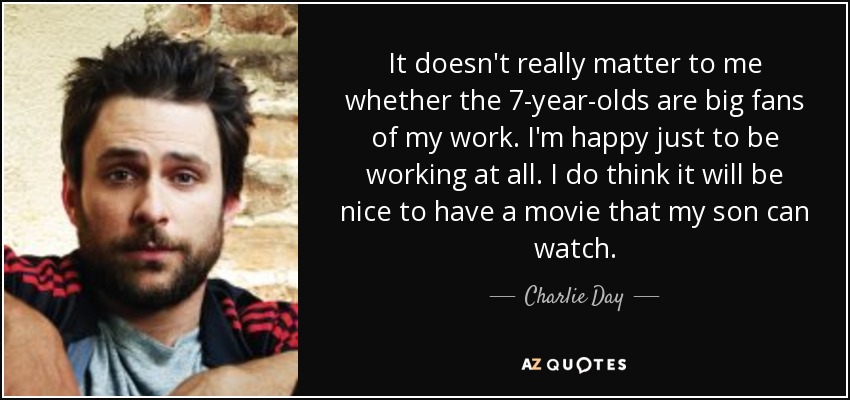 It doesn't really matter to me whether the 7-year-olds are big fans of my work. I'm happy just to be working at all. I do think it will be nice to have a movie that my son can watch. - Charlie Day