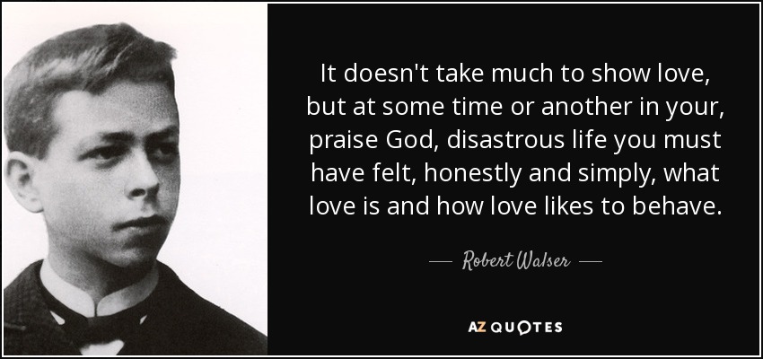 It doesn't take much to show love, but at some time or another in your, praise God, disastrous life you must have felt, honestly and simply, what love is and how love likes to behave. - Robert Walser
