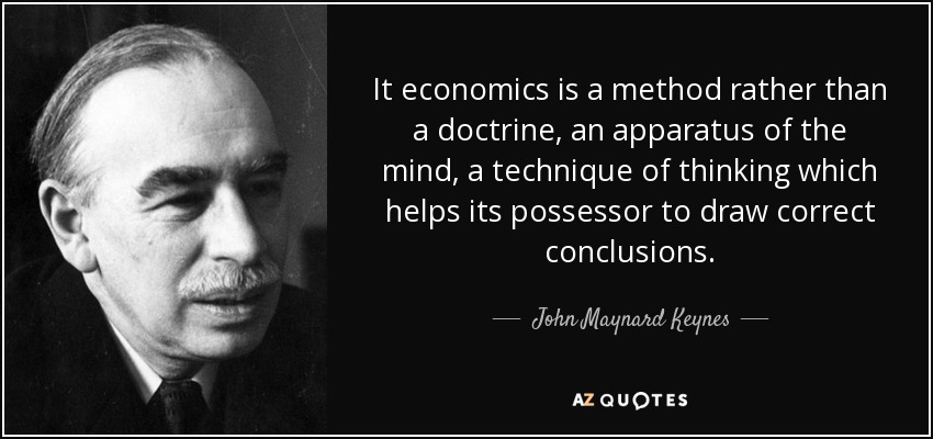 It economics is a method rather than a doctrine, an apparatus of the mind, a technique of thinking which helps its possessor to draw correct conclusions. - John Maynard Keynes