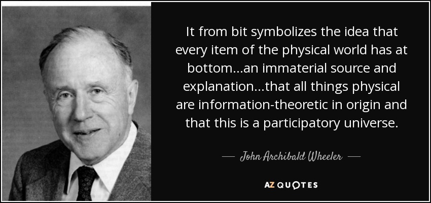 It from bit symbolizes the idea that every item of the physical world has at bottom...an immaterial source and explanation...that all things physical are information-theoretic in origin and that this is a participatory universe. - John Archibald Wheeler