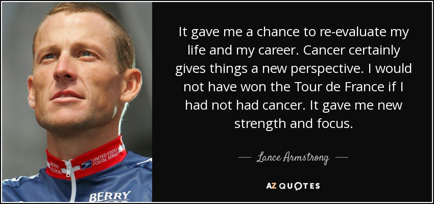 It gave me a chance to re-evaluate my life and my career. Cancer certainly gives things a new perspective. I would not have won the Tour de France if I had not had cancer. It gave me new strength and focus. - Lance Armstrong