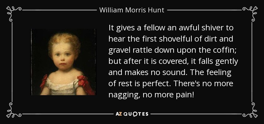 It gives a fellow an awful shiver to hear the first shovelful of dirt and gravel rattle down upon the coffin; but after it is covered, it falls gently and makes no sound. The feeling of rest is perfect. There's no more nagging, no more pain! - William Morris Hunt