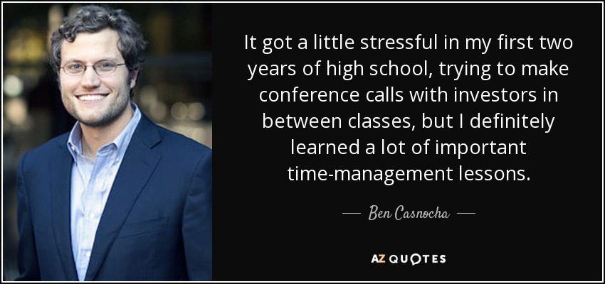 It got a little stressful in my first two years of high school, trying to make conference calls with investors in between classes, but I definitely learned a lot of important time-management lessons. - Ben Casnocha