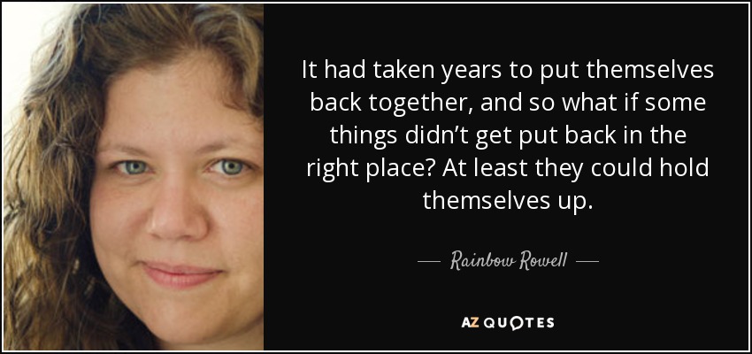 It had taken years to put themselves back together, and so what if some things didn’t get put back in the right place? At least they could hold themselves up. - Rainbow Rowell