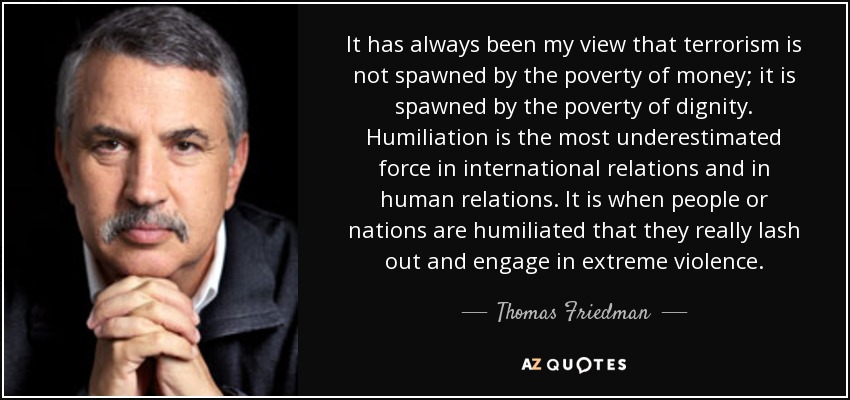 Siempre he opinado que el terrorismo no nace de la pobreza de dinero, sino de la pobreza de dignidad. La humillación es la fuerza más subestimada en las relaciones internacionales y en las relaciones humanas. Es cuando las personas o las naciones se sienten humilladas cuando realmente arremeten y se involucran en actos de violencia extrema. - Thomas Friedman