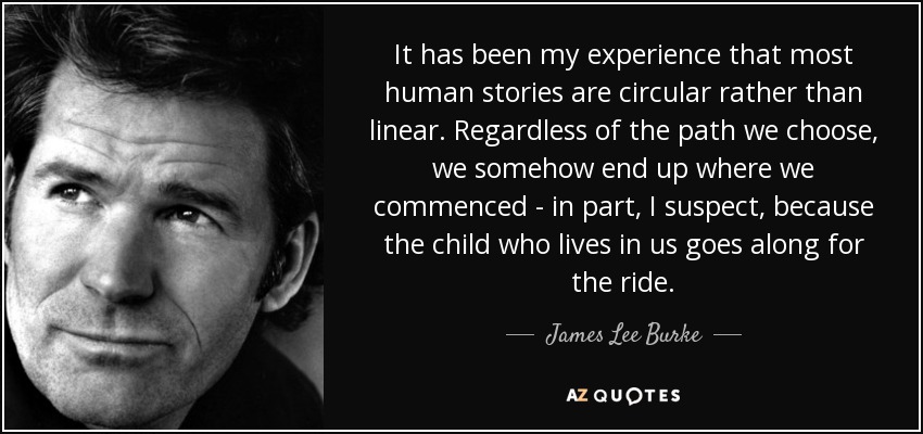 It has been my experience that most human stories are circular rather than linear. Regardless of the path we choose, we somehow end up where we commenced - in part, I suspect, because the child who lives in us goes along for the ride. - James Lee Burke