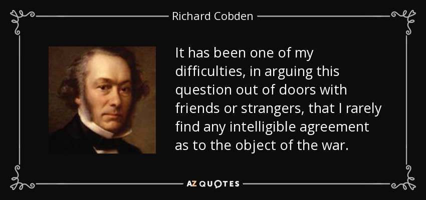 It has been one of my difficulties, in arguing this question out of doors with friends or strangers, that I rarely find any intelligible agreement as to the object of the war. - Richard Cobden