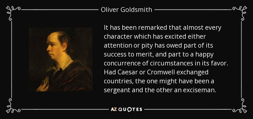 Se ha observado que casi todos los personajes que han despertado la atención o la compasión han debido parte de su éxito al mérito, y parte a una feliz concurrencia de circunstancias a su favor. Si César y Cromwell hubieran intercambiado sus países, el primero podría haber sido sargento y el segundo oficial de policía. - Oliver Goldsmith