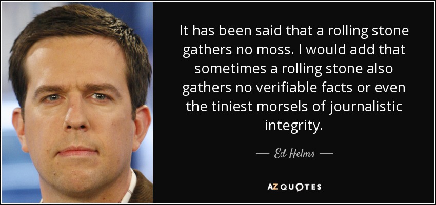 It has been said that a rolling stone gathers no moss. I would add that sometimes a rolling stone also gathers no verifiable facts or even the tiniest morsels of journalistic integrity. - Ed Helms