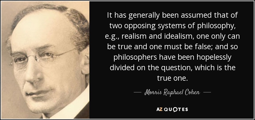It has generally been assumed that of two opposing systems of philosophy, e.g., realism and idealism, one only can be true and one must be false; and so philosophers have been hopelessly divided on the question, which is the true one. - Morris Raphael Cohen