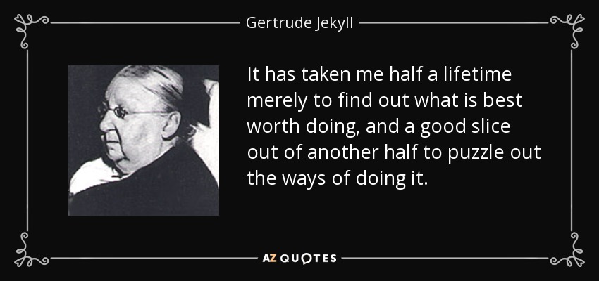 It has taken me half a lifetime merely to find out what is best worth doing, and a good slice out of another half to puzzle out the ways of doing it. - Gertrude Jekyll