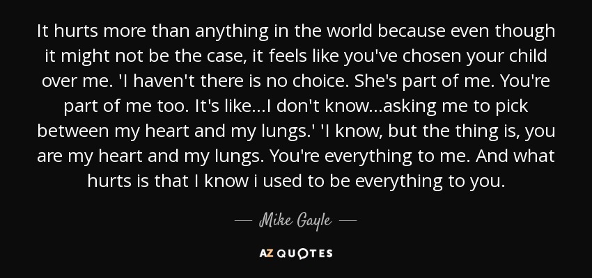 It hurts more than anything in the world because even though it might not be the case, it feels like you've chosen your child over me. 'I haven't there is no choice. She's part of me. You're part of me too. It's like...I don't know...asking me to pick between my heart and my lungs.' 'I know, but the thing is, you are my heart and my lungs. You're everything to me. And what hurts is that I know i used to be everything to you. - Mike Gayle