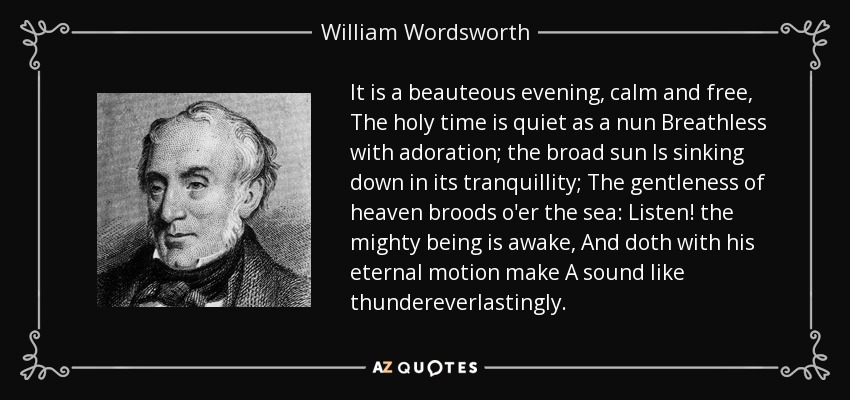 It is a beauteous evening, calm and free, The holy time is quiet as a nun Breathless with adoration; the broad sun Is sinking down in its tranquillity; The gentleness of heaven broods o'er the sea: Listen! the mighty being is awake, And doth with his eternal motion make A sound like thundereverlastingly. - William Wordsworth