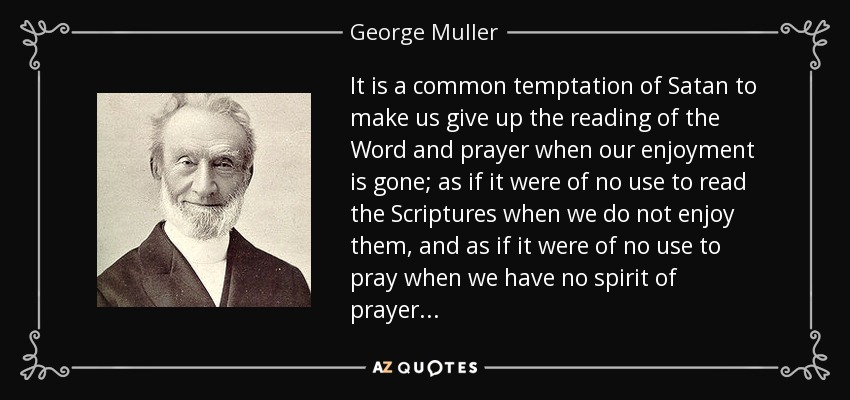 It is a common temptation of Satan to make us give up the reading of the Word and prayer when our enjoyment is gone; as if it were of no use to read the Scriptures when we do not enjoy them, and as if it were of no use to pray when we have no spirit of prayer... - George Muller