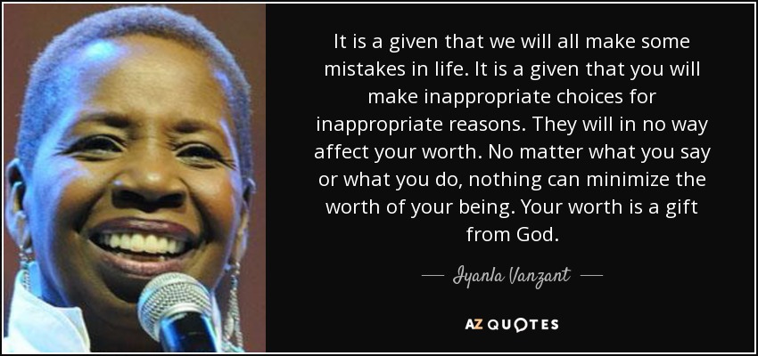 It is a given that we will all make some mistakes in life. It is a given that you will make inappropriate choices for inappropriate reasons. They will in no way affect your worth. No matter what you say or what you do, nothing can minimize the worth of your being. Your worth is a gift from God. - Iyanla Vanzant