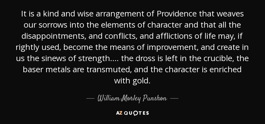 It is a kind and wise arrangement of Providence that weaves our sorrows into the elements of character and that all the disappointments, and conflicts, and afflictions of life may, if rightly used, become the means of improvement, and create in us the sinews of strength.... the dross is left in the crucible, the baser metals are transmuted, and the character is enriched with gold. - William Morley Punshon