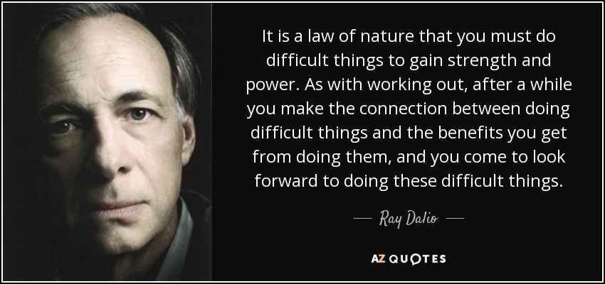 It is a law of nature that you must do difficult things to gain strength and power. As with working out, after a while you make the connection between doing difficult things and the benefits you get from doing them, and you come to look forward to doing these difficult things. - Ray Dalio