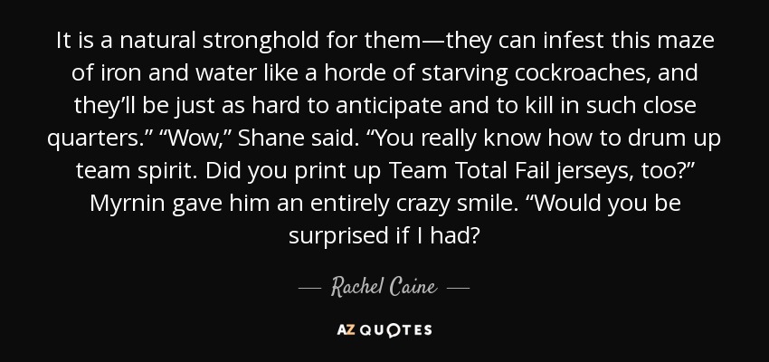 It is a natural stronghold for them—they can infest this maze of iron and water like a horde of starving cockroaches, and they’ll be just as hard to anticipate and to kill in such close quarters.” “Wow,” Shane said. “You really know how to drum up team spirit. Did you print up Team Total Fail jerseys, too?” Myrnin gave him an entirely crazy smile. “Would you be surprised if I had? - Rachel Caine