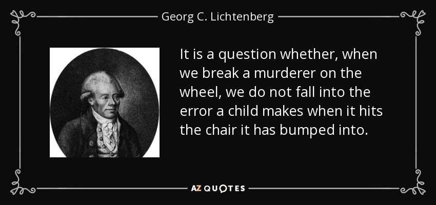 It is a question whether, when we break a murderer on the wheel, we do not fall into the error a child makes when it hits the chair it has bumped into. - Georg C. Lichtenberg