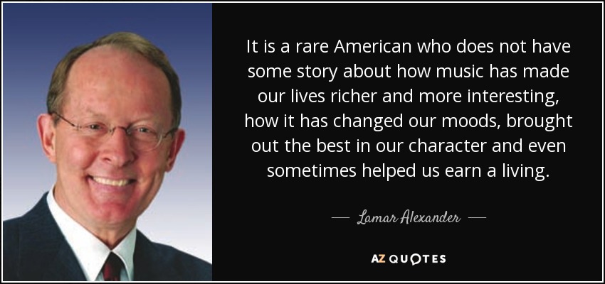It is a rare American who does not have some story about how music has made our lives richer and more interesting, how it has changed our moods, brought out the best in our character and even sometimes helped us earn a living. - Lamar Alexander