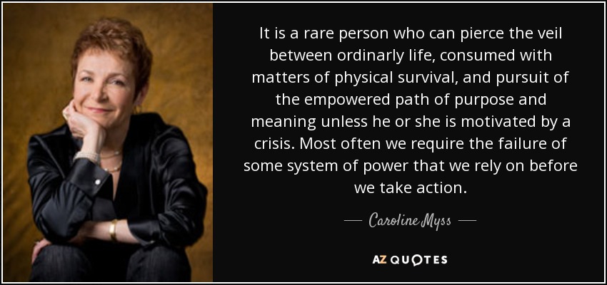 It is a rare person who can pierce the veil between ordinarly life, consumed with matters of physical survival, and pursuit of the empowered path of purpose and meaning unless he or she is motivated by a crisis. Most often we require the failure of some system of power that we rely on before we take action. - Caroline Myss