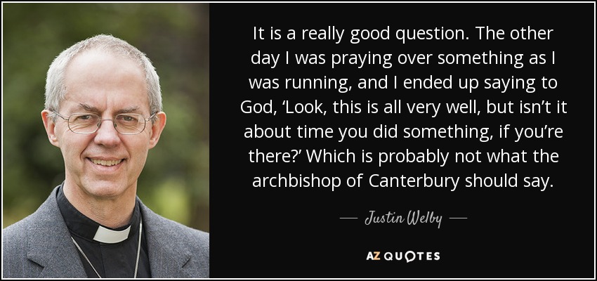 It is a really good question. The other day I was praying over something as I was running, and I ended up saying to God, ‘Look, this is all very well, but isn’t it about time you did something, if you’re there?’ Which is probably not what the archbishop of Canterbury should say. - Justin Welby