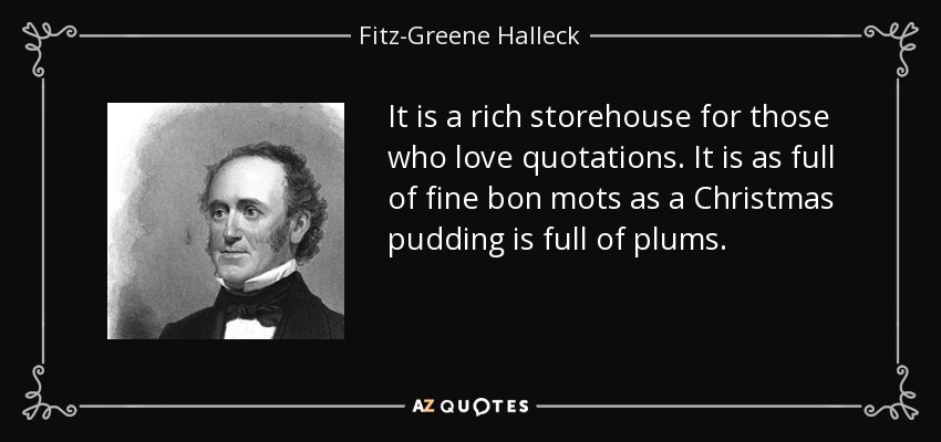 It is a rich storehouse for those who love quotations. It is as full of fine bon mots as a Christmas pudding is full of plums. - Fitz-Greene Halleck
