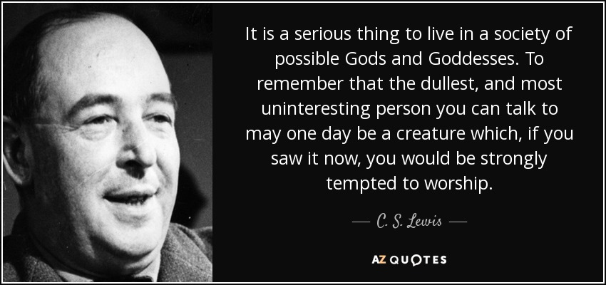 It is a serious thing to live in a society of possible Gods and Goddesses. To remember that the dullest, and most uninteresting person you can talk to may one day be a creature which, if you saw it now, you would be strongly tempted to worship. - C. S. Lewis