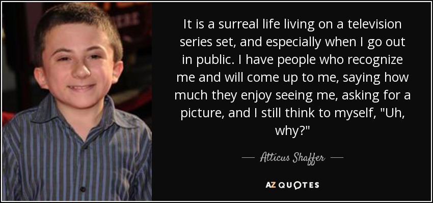 It is a surreal life living on a television series set, and especially when I go out in public. I have people who recognize me and will come up to me, saying how much they enjoy seeing me, asking for a picture, and I still think to myself, 