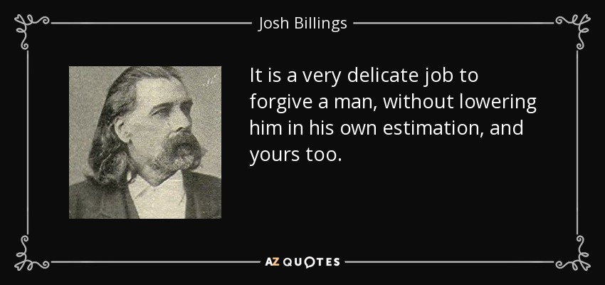 It is a very delicate job to forgive a man, without lowering him in his own estimation, and yours too. - Josh Billings