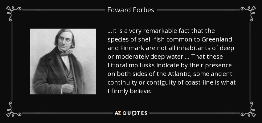 ...It is a very remarkable fact that the species of shell-fish common to Greenland and Finmark are not all inhabitants of deep or moderately deep water .... That these littoral mollusks indicate by their presence on both sides of the Atlantic, some ancient continuity or contiguity of coast-line is what I firmly believe. - Edward Forbes