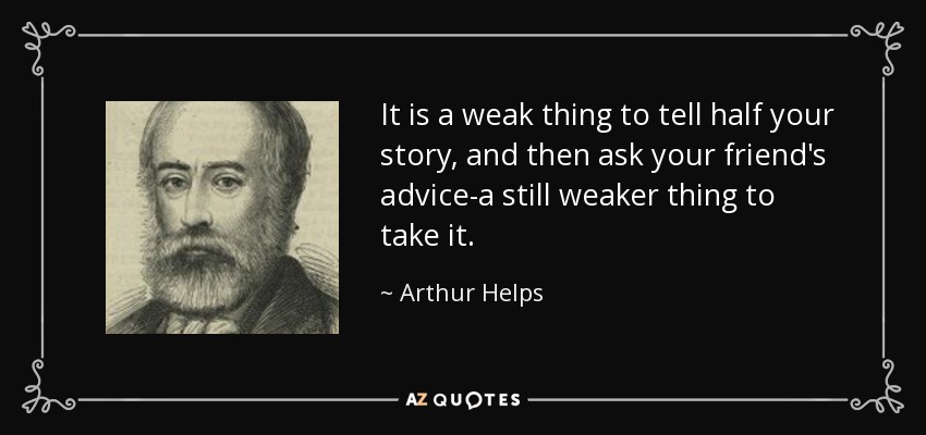 It is a weak thing to tell half your story, and then ask your friend's advice-a still weaker thing to take it. - Arthur Helps