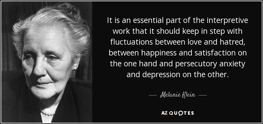 It is an essential part of the interpretive work that it should keep in step with fluctuations between love and hatred, between happiness and satisfaction on the one hand and persecutory anxiety and depression on the other. - Melanie Klein