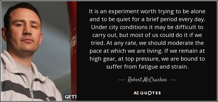 It is an experiment worth trying to be alone and to be quiet for a brief period every day. Under city conditions it may be difficult to carry out, but most of us could do it if we tried. At any rate, we should moderate the pace at which we are living. If we remain at high gear, at top pressure, we are bound to suffer from fatigue and strain. - Robert McCracken