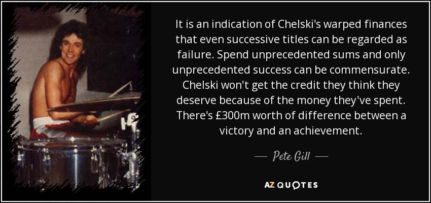 Es un indicio de las retorcidas finanzas del Chelski que incluso los títulos sucesivos puedan considerarse un fracaso. Gasta sumas sin precedentes y sólo un éxito sin precedentes puede ser proporcional. El Chelski no recibirá el crédito que cree merecer por el dinero que se ha gastado. Hay 300 millones de libras de diferencia entre una victoria y un logro. - Pete Gill