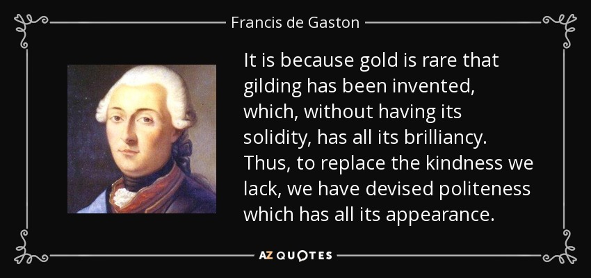 It is because gold is rare that gilding has been invented, which, without having its solidity, has all its brilliancy. Thus, to replace the kindness we lack, we have devised politeness which has all its appearance. - Francis de Gaston, Chevalier de Levis