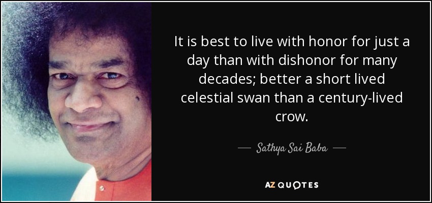 It is best to live with honor for just a day than with dishonor for many decades; better a short lived celestial swan than a century-lived crow. - Sathya Sai Baba