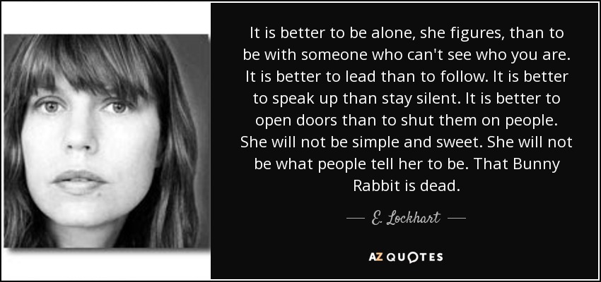 It is better to be alone, she figures, than to be with someone who can't see who you are. It is better to lead than to follow. It is better to speak up than stay silent. It is better to open doors than to shut them on people. She will not be simple and sweet. She will not be what people tell her to be. That Bunny Rabbit is dead. - E. Lockhart